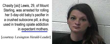 Chasity [sic] Lewis, 29, of Mount Sterling, was arrested for rolling her 5-day-old baby's pacifier in a crushed suboxone pill, a drug used for treating opiate addiction in expectant mothers (Herald-Leader)