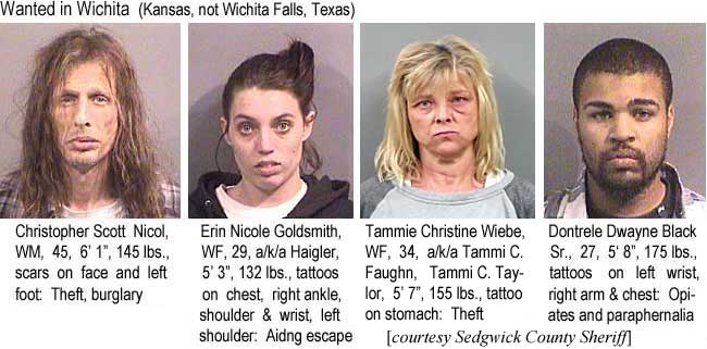 christon.jpg Wanted in Wichita (Kansas, not Wichita Falls, Texas): Christopher Scott, Nicol, WM, 45, 6'1", 145 lbs, scars on face and left foot, theft, burglary; Erin Nicole Goldsmith, WF, 29, a/k/a Haigler, 5'3", 132 lbs, tattoos on chest, right angkle, shoulder & wrist, left shoulder, aiding escape; Tammie Christine Wiebe, WF, a/k/a Tammi C. Faughn, Tammi C. Taylor, 5' 7', 155 lbs, tattoo on stomach, theft; Dontrele Dwane Black Sr., 27, 5'8", 175 lbs, tattoos on left wrist, right arm & chest, opiates & paraphernalia; (Sedgwick County Shierff)