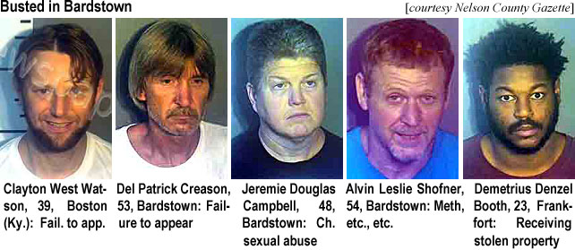 claytonw.jpg Busted in Bardstown (Nelson County Gazette): Clayton West Watson, 39, Boston (Ky), fail. to app.; Del Patrick Creason, 53, Bardstown, failure to appear; Jeremie Douglas Campbell, 48, Bardstown, ch. sexual abuse; Alvin Leslie Shofner, 54, Bardstown, meth, etc., etc.; Demetrius Denzel Booth, 23, Frankfort, receiving stolen property