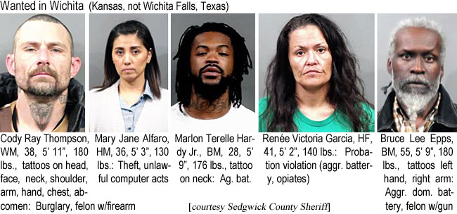 codyrayt.jpg Wanted in Wichita (Kansas, not Wichita Falls, Texas): Cody Ray Thompson, WM, 38, 5'11", 180 lbs, tattoos on head, frace, neck, shoulder, arm, hand, chest, abdomehn, burglary, felon w/firearm; Mary Jane Alfaro, HM, 36, 5'3", 130 lbs, theft, unlawful computer acts; Marlon Terrelle Hardy Jr., BM, 28, 5'9", 176 lbs, tattoo on neck, ag. bat.; Renée Victoria Garcia, HF, 41, 5'2", 140 lbs, probation violation (aggr. battery, opiates); Bruce Lee Epps, BM, 55, 5'9", 180 lbs, tattoos left hand, right arm, aggr. dom. battery, felon w/gun (Sedgwick County Sheriff)