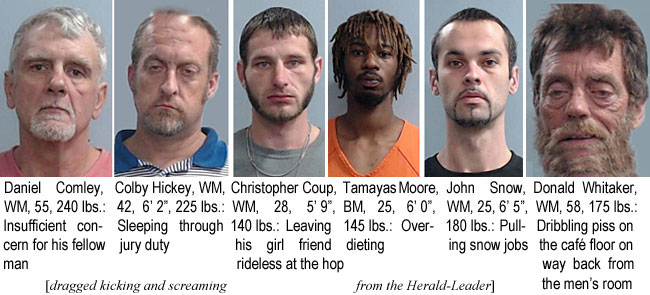 comlhick.jpg Daniel Comley, WM, 55, 240 lbs, insufficient concern for his fellow man; Colby Hickey, WM, 42, 6'2", 225 lbs, Sleeping through jury duty; Christopher Coup, WM, 28, 5'9", 140 lbs, leaving his girl friend rideless at the hop; Tamayas Moore, BM, 25, 6'0", 145 lbs, overdieting; John Snow, WM, 25, 6'5", 180 lbs, pulling snow jobs; Donald Whitaker, WM, 58, 175 lbs, dribbling piss on the caf floor on way back from the men's room (dragged kicking and screaming from the Herald-Leader)