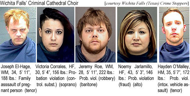 corrales.jpg Wichita Falls' Criminal Cathedral Choir: Joseph El-Hage, WM, 34, 5'11", 188 lbs, family assault of pregnant person (tenor); Viictoria Corrales, HF, 30, 5'4", 156 lbs, probation violation (control. subst.) (soprano); Jeremy Roe, WM, 28, 5'11", 222 lbs, prob. viol. (robbery) (baaritone); Noemy Jarlamillo, HF, 43, 5'3", 146 lbs, prob. violation (fraud) (alto); Hayden O'Malley, HM, 35, 5'7", 172 lbs, prob. viol. (intox. vehicle assault) (tenor)