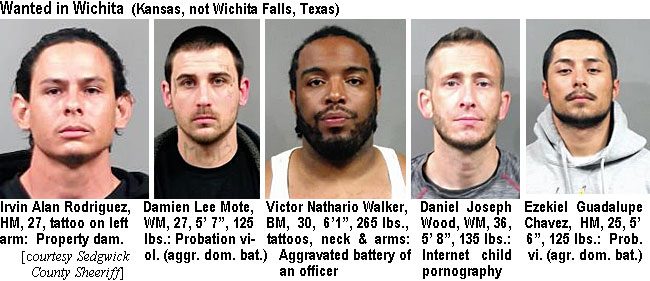 damienle.jpg Wanted in Wichita (Kansas, not Wichita Falls, Texas): Irsvin Alan Rodriguez, HM, 27, tattoo on left arm, property dam.; Damien Lee Mote,WM, 27, 5'7", 125 lbs, probation viol. (aggr. dom. bat.); Victor Nathario Walker, BM, 30, 6'1", 265 lbs, tatoos, neck & arms, aggravated battery of an officer; Daniel Joseph Wood, WM, 36, 5'8", 135 lbs, internet child pornography; Ezekiel Guadalupe Chavez, HM, 25, 5'6", prob. vil (agr. dom.bat.) (Sedgwick County Sheriff)