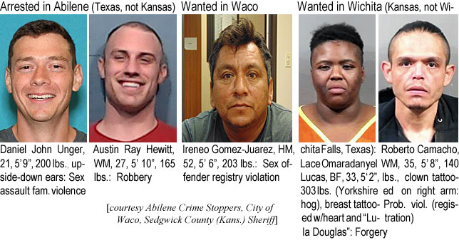 danunger.jpg Arrested in Abilene (Texas, not Kansas):          Daniel John Ungeer, WM, 21, 5'9", 200 lbs, upside down ears, Sex assault fam. violence; Wanted in Waco: Austin Ray Hewitt, WM, 27, 5'10", 165 lbs, robbery; Ireneo Gomez-Juarez M, 52, 5'6" 203 lbs, sex offender registry violation; Wanted in Wichita (Kansas, not Wichita Falls, Texas): Lace Omaradanyel Lucas, BF, 33, 5'2", 303 lbs (Yorkshire hog), breast tattooed w/heart and "Lula Douglas," forgery; Roberto Camacho, WM, 35, 5'8", 140 lbs, clown tattooed on right arm, prob. viol. (registration) (Abilene Crime Stoppers, City of Waco, Sedgwick County (Kans.) Sheriff)
