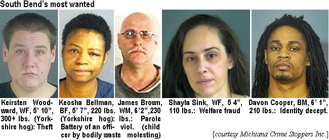 davoncoo.jpg South Bend's most wanted: Keirsten Woodward, WF, 5'10", 300" lbs (Yorkshire hog): theft; Keosha Bellman, BF, 5'7", 200 lbs  (Yorkshire hog), battery of an officer by bodily waste; James Brown,WM, 6'2", 230 lbs, parole viol. (child molesting); Shayla Sink, WF, 5'4", 110 lbs, welfaare fraud; Davon Cooper, BM, 6'1", 210 lbs, identity decept.(Michiana Crime Stoppers Inc.)