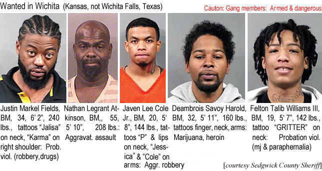 deambroi.jpg Wanted in Wichita (Kansas, not Wichita Falls, Texas): Justin Markel Fields, BM, 34, 6'2", 240 lbs, tattoos "Jalisa" on neck, "Karma" on right shoulder, prob. viol (robbery, drugs); Nathan Legrant Atkinson, BM, 55, 5'10", 208 lbs, aggravat. assault; Javen Lee Cole Jr., BM, 20, 5'8", 144 lbs, tattoos "P" & lips on neck, "Jessicaa" & "Cole" on arms, aggr. robbery; Deambrois Savoy Harold, BM, 32, 5'11", 160 lbs, tattoos finger, neck, arms, marijuana, heroin; Felton Talib Williams III, BM, 19, 5'7", 142 lbs, tattoo "GRITTER" on neck, probatiohn viol. (mj & paraphernalia) Sedgwick County Sheriff)