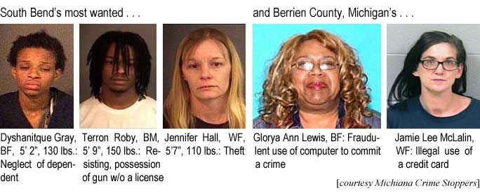 South Bend's most wanted: Dyshanitque Gray, BF, 5'2", Neglect of dependent; Terro Roby, BM, 5'9", 150 lbs, resisting, possession of gun w/o a license; Jennifer Hall, WF, 5'7", 110 lbs, theft; and Berrien County Michigan's: Glorya Ann Lewis, BF, fraudulent use of computer to commit a crime; Jamie Lee McLalin, WF, illegal use of a credit card (Michiana Crime Stoppers)