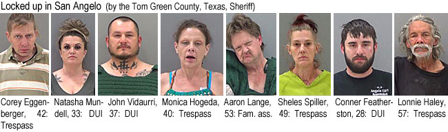 eggenber.jpg Locked up in San Angelo (by the Tom Green County, Texas, Sheriff): Corey Eggenberger, 42, trespass; Natasha Mundell, 33, DUI; John Vidaurri, 37, DUI; Monica Hogeda, 40, trespass; Aaron Lange, 53, fam. ass.; Sheles Spiller, 49, trespass; Conner Featherston, 28, DUI; Lonnie Haley, 57, trespass