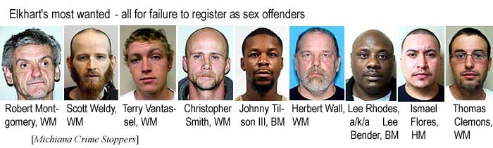 Elkhart's most wanted - all for failure to register as sex offenders: Robert Montgomery, WM; Scott Weldy, WM; Terry Vantassel, WM; Christopher Smith, WM; Johnny Tilsoln III, BM; Herbert Wall, WM; Lee Rhodes a/k/a Lee Bender, BM; Ismael Flores, HM; Thomas Clemons, WM (Michiana Crime Stoppers)