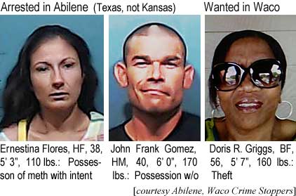 ernestin.jpg Arrested in Abilene (Texas, not Kansas): Ernestina Flores, HF, 38, 5'3", 110 lbs, possession of meth with intent; John Frank Gomez, HM, 40, 6'0", 170 lbs, possession w/o; Wanted in Waco: Doris R. Griggs, BF, 56, 5'7", 160 lbs, theft (Abilene, Waco Crime Stoppers)