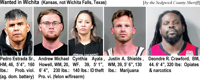 estradap.jpg Wanted in Wichita (Kansas, not Wiichita Falls, Texas) (by the SedgwickCounty Sheriff)); Pedro Estrada Sr., HM, 46, 5'4", 160 lbs, prob. viol. (ag. dom. battery); Andrew Michael Howell, WM, 20, 6'4", 230 lbsp Cynthiia Auyala, WF, 39, 5'1", 140 lbs, ID theft; Justin A. Shields, WM, 39,5'6", 130 lbs, marijuaa; Deondre R. Crawford, BM, 44, 6'4", 320 lbs, opiates & narcotics