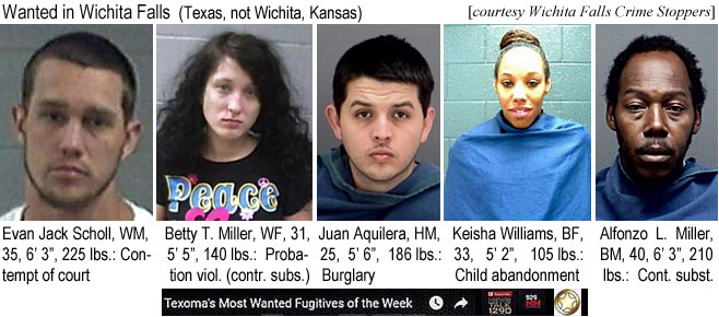 evanjack.jpg Wanted in Wichita Falls (Texas, not Wichita Kansas; Wichita Falls Crime Stoppers): Evan Jack Scholl, WM, 25, 6'3" 225 lbs, contempt of court; Betty T. Miller, WF, 31, 5'5", 140 lbs, probation viol. (contr. subs.); Juan Aquilera, HM, 25, 5'6", 186 lbs, burglary; Keisha Williams, BF, 33, 5'2", 105 lbs, child abandonment; Alfonzo L. Miller, BM, 40, 6'3", 210 lbs, cont. subst. (Texoma's most wanted  fugitives of the week)