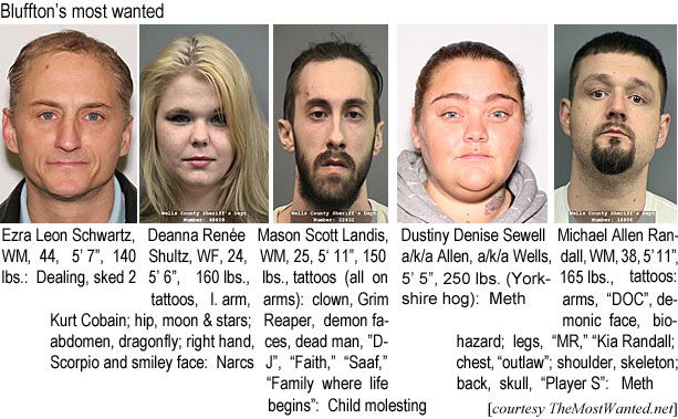 ezradian.jpg Bluffton's most wanted: Ezra Leon Schwartz, WM, 44, 5'7", 140 lbs, dealling, sked 2; Deanna Renée Sultz, WF, 24, 5'6", 160 lbs, tattoos, l. arm Kurt Cobain, hip moon & stars, abdomen dragonfly, right hand Scorpio and smiley face, narcs: Mason Scott Landis,WM, 25, 5'11", 150 lbs, tattoos all on arms clown, Grim Reaper, demoon faces, dead man, D.J., Faith, Saaf, Family where life begins, child molesting Dustiny Denise Sewell a/k/a Allen, a/k/a Wells, 5'5", 250 lbs (Yorkshire hog) Meth; Michael Allen Randalle, WM, 38, 5'11", 165 lbs, tattoos arms, DOC, demonic face, biohazard, legs, MR, Kia Randall, chest, outlaw, shoulder, skeleton, back, skull, Player S, meth (TheMostwanted.net)