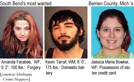 farabeek.jpg South Bend's most wanted: Amanda Farabee, WF, 5'2", 100 lbs, forgery; Kevin Tarraf, WM, 6'0", 175 lbs, domestic battery; Jessica Marie Bowker, WF, possession of stolen credit card (Michiana Crime Stoppers)