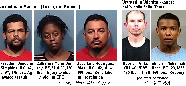 freddied.jpg Arrested in Abilene (Texas, not Kansas): Freddie Dewayne Simpkins, BM, 42, 5'9", 175 lbs, aggravated assault; Catherine Marie Dorsey, BF, 51, 5'9", 130 lbs, injury to elderly, viol. of EPO; Jose Luis Rodriguez-Rios, HM, 42, 5'4", 160 lbs, solicitation of prostitution (Abilene Crime Stoppers); Wanted in Wichita (Kansas, not Wichita Falls, Texas): Gabriel Villa, WM, 40, 5'9",  165 lbs, theft; Elihah Nehemiah Reed, BM, 20, 6'2", 150 lbs, robbery (Sedgwick County Sheriff)
