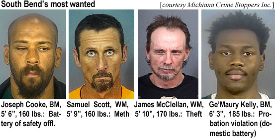 gemauryk.jpg South Bend's mot wanted (Michiana Crime Stoppers Inc.): Joseph Cooke, BM, 5'6", 160 lbs, battery of safety offl.; Samuel Scott, WM, 5'9", 160 lbs, meth; James McClellan, WM, 5'10", theft; Ge'Maury Kelly, BM, 6'3", 185 lbs, probation violation (domestic battery)