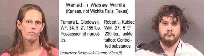 glodowsk.jpg Wanted in Warsaw Wichita (Kansas, not Wichita Falls, Texas): Tamara L. Glodowski, WF, 34, 5'2" 155 lbs, possession of narcotics; Robert J. Kubiec, WM, 27, 5'9", 230 lbs, ankle tattoo, controlled substance (Sedgwick County Sheriff)