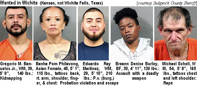 gregorio.jpg Wanted in Wichita (Kansas, not Wichita Falls, Texas) (Sedgwick County Sheriff): Gergorio M. Banuelos Jr., WM, 39, 5'9", 140 lbs, kidnapping; Banha Pom Philavong, Asian Female, 45, 5'1", 115 lbs, tattoos back, rt. arm, shoulder, finger, & chest, probation violation and escape; Eduardo Ray Martinez, WM, 29, 5'10", 210 lbs, p.v. (burg.); Breann Denise Burley, BF, 30, 4'11", 130 lbs, assault with a deadly weapon; Michael Schell, WM, 54, 5'8", 165 lbs, tattoos chest and left shoulder, rape