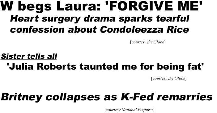 W begs Laura: Forgive me, heart surgery drama sparks tearful confession about Condoleezza Rice (Globe); Sister tells all: 'Julia Roberts taunted me for being fat' (Globe); Britney collapses as K-Fed remarries (Enquirer)