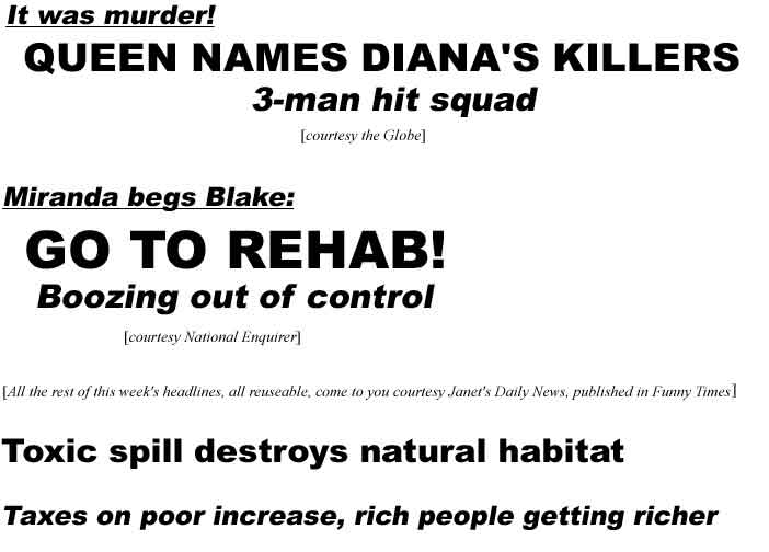 It was murder! Queen names Diana's killers, 3-man hit squad (Globe); Miranda begs Blake: Go to rehab, boozing out of control (Enquirer); (all the rest of this week's headlines, all reuseable, come to you courtesy Janet's Daily News, published in      Funny Times) Toxic spill destroys natural habitat; Taxes on poor increase, rich people getting richer