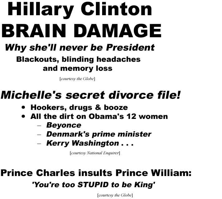 Hillary Clinton brain damage: Why she'll never be President: Blackouts, blinding headaches & memoray loss (Globe); Michelle's secret divorce file! Hookers, drugs & booze; All the dirt on Obama's 12 women: Beyonce, Denmark's prime minister, Kerry Washington . . . (Enquirer); Prince Charles insults Prince William: 'You're too stupid to be king' (Globe)