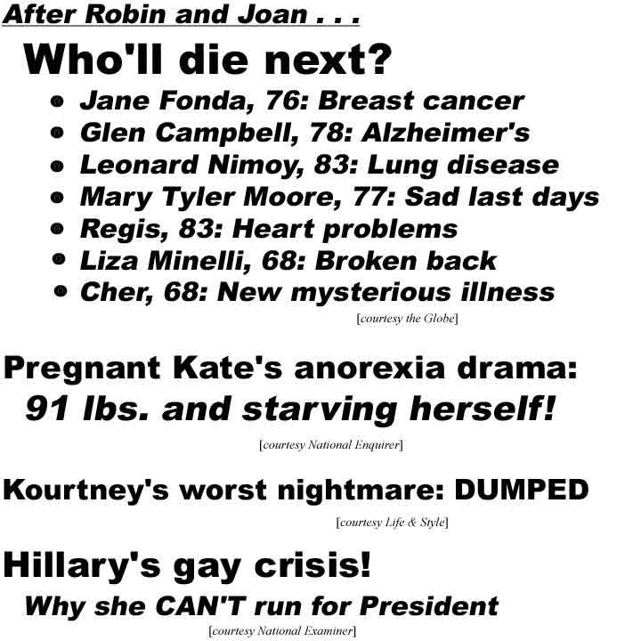 After Robin and Joan . . . Who'll die next? Jane Fonds, 76, breast cancer, Glen Campbell, 78, Alzheimer's, Leonard Nimoy, 83, lung disease, Mary Tyler Moore, 77, sad last days, Regis, 83, heart problems, Lize Minelli, 68, broken back, Cher, 68, new mystery illness (Globe); Pregnant Kate's anorexia drama, 91 lbs and starving herself (Enquirer); Kourtney's worst nightmare: DUMPED (Life & Style); Hillary's gay crisis! Why she CAN'T run for President (Examiner)