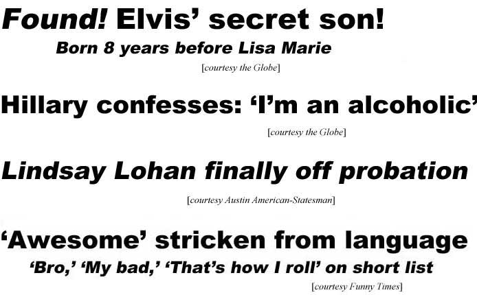 Found, Elvis' secret son, born 8 years before Lisa Marie (Globe); Hillary confesses I'm an alcoholic (Globe); Lindsay Lohan finally off probation (Austin American-Statesman); 'Awesome' stricken from language, 'bro,' 'my bad,' 'that's how I roll' on short list (Funny Times)