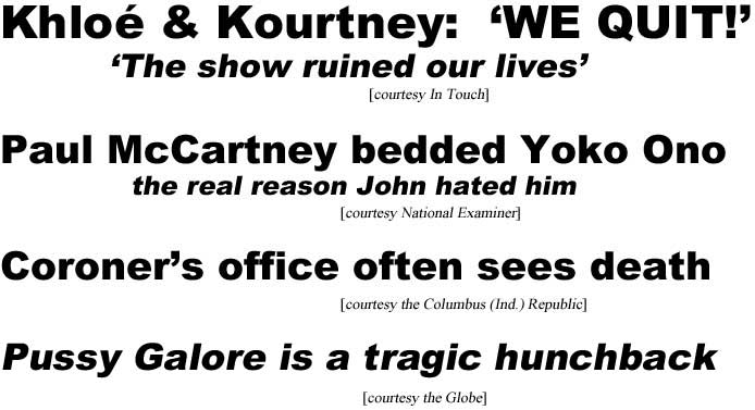 Khloe & Kourtney: We quit! The show ruined our lives (In Touch); Paul McCartney bedded Yoko Ono, the real reason John hated him (Examiner); Coroner's office often sees death (Columbus Ind. Republic); Pussy Galore is a tragic hunchback! (Globe)