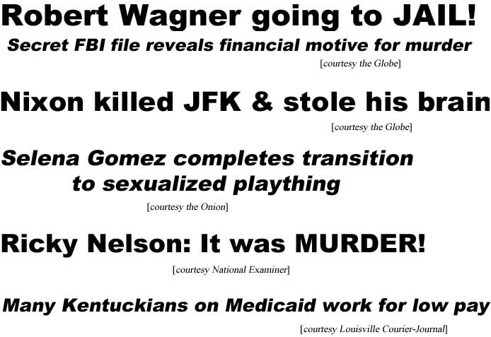 Robert Wagner going to jail, secret FBI file reveals motive for murder (Globe); Nixon killed JFK & stole his brain (Globe); Selena Gomez completes transition to sexualized plaything (Onion); Ricky Nelson: It was murder (Examiner); Many Kentuckians on Medicaid work for low pay (Louisville Courier-Journal)