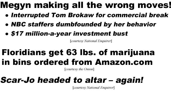 Megyn making all the wrong moves! Interrupted Tom Brokaw for commercial break, NBC staffers dumbfounded by her behavior, $17 million-a-year investment bust (Enquirer); Floridians get 63 lbs of marijuana in bins ordered from Amazon.com (Onion); Scar-Jo headed to altar - again! (Enquirer)