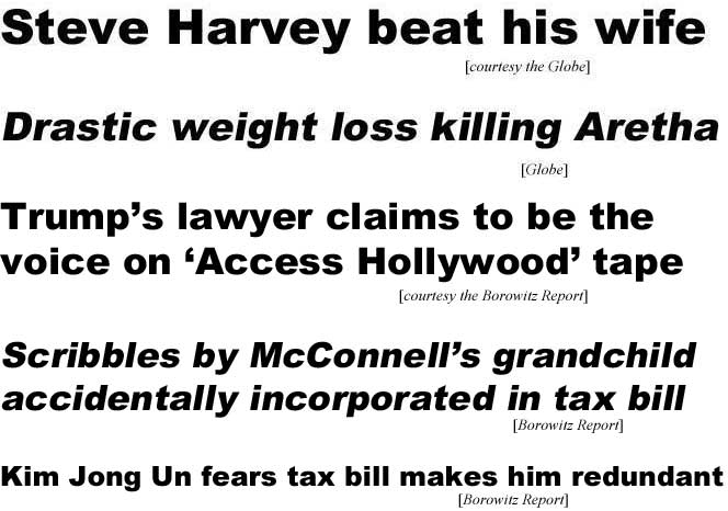 Steve Harvey beat his wife (Globe); Drastic weight loss killing Aretha (Globe); Trump's lawyer says he is the voice on 'Access Hollywood' tape (Borowitz); Scribbles by McConnell's grandchild accidentally incorporated in tax bill (Borowitz); Kim Jong Un fears tax bill makes him redundant (Borowitz)