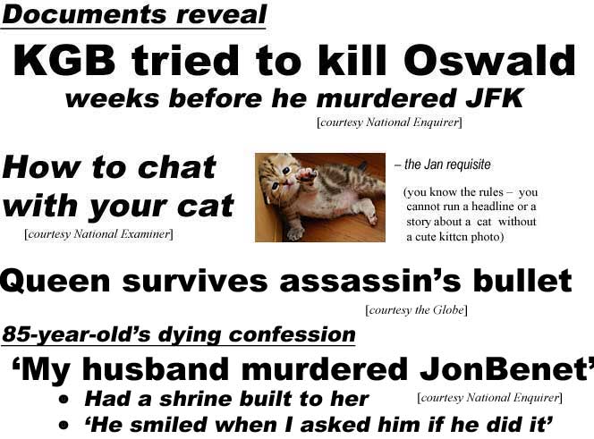 Documents reveal KGB tried to kill Oswald weeks before he murdered JFK (Enquirer); How to chat with your cat (Examiner) the Jan requisite (you know the rules, you cannot run a heardline or an article about a cat without a cute kitten photo); Queen survives assassin's bullet (Globe); 85-year-old's dying confession, 'My husband murdered JonBenet,' had shrine built to her, 'He smiled when I asked if he did it' (Enquirer)