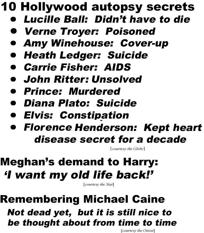 10 Hollywood autopsy secrets: Lucile Ball, didn't have to die; Verne Troyen: poisoned; Amy Winehouse: cover-up; Heath Ledger: suicide; Carrie Fisher: AIDS; John Ritter: unsolved; Prince: murdered; Diana Plato: suicide; Elvis: consstipation; Florence Henderson Kept haart disease ssecret for more than a decade ( (Globe); Meghan's demand to Harry, 'I want my old life back' (Stara); Remembering Michael Caine, not dead yet but it is still ntice to be thought about from time to time (Onion)