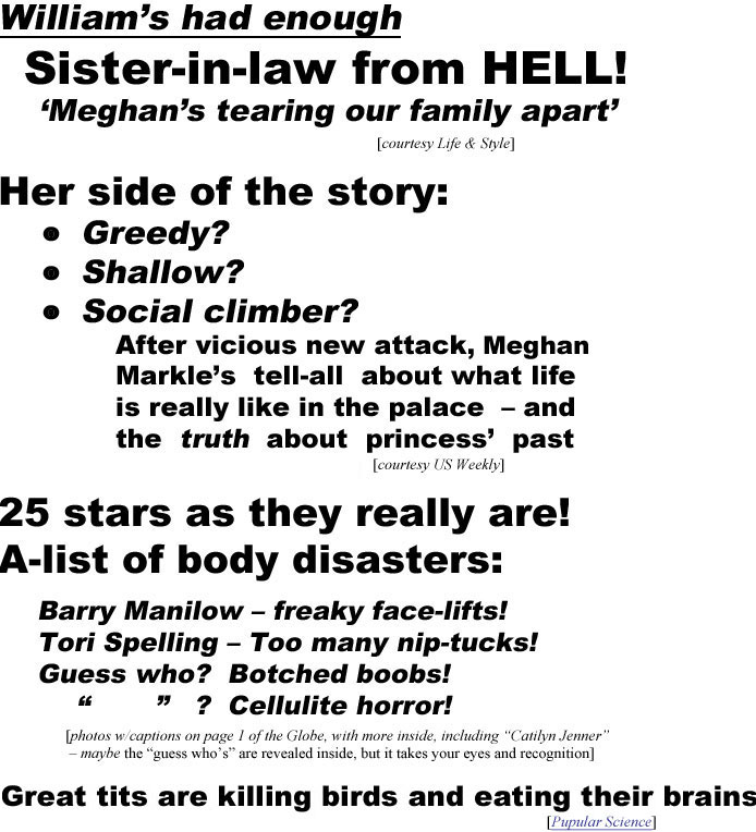 Willaim 's had eough! Sister-in-law from Hell! 'Megan's tearing our family apart' (Life & Style); Her side o the story: Greedy? Shallow? Social climber? After vicious new  attack, Meghan Markle's tell-all about what life is really like in the palace - and the truth about princess' past (US Weekly); 25 stars as they really are! A-list of body disasters: Barry Manilow - freaky face-lifts; Tori Spelling - too many nip-tucks! Guess who? Botched boobs? " " - Cellulite horror! photos w/captions on page 1 of the Globe, with more inside including "Caitlyn Jenner" - maybe the "guess who's" are revealed inside, but it takes your eyes and recognition); Great tits are killing birds and eating their brains (Popular science)