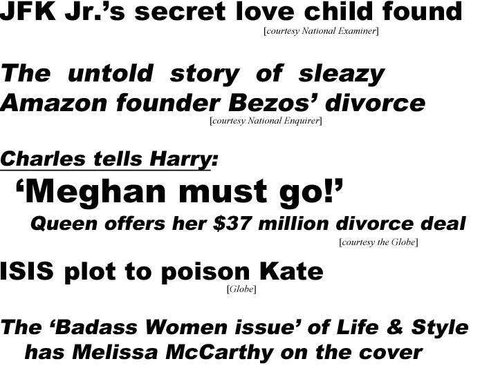 JFK Jr.'s love secret child found (Examiner): The untold story of sleazy Amazon found Bezos' divorce (Enquirer); Charles tells Harry, 'Meghan must go!', Queen offers her $37 million divorce deal (Globe); ISIS plot to poison Kate (Globe); The 'Badass Women issue' of Life & style has Melissa McCaarthy on the coverild found (Examiner): The untold