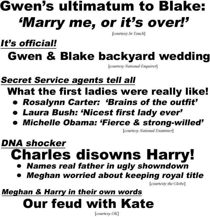 hed19031.jpg Gwen's ultimatum to Blake: 'Marry me, or it's over!' (In Toouch); It's official! Gwen & Blake backyard wedding (Enquirer); Secret Service agents tell all, What the first ladies were really like!, Rosalynn Carter: Brains of the outfit', Laura Bush: "Nicest first lady ever", Michelle Obama: "Fierce & strong-willed' (Examiner); DNA shocker, Charles disowns Harry!, names real father in ugly showdown, Meghan worried about keeping royal title (Globe); Meghan & Harry in their own words, Our feud with Kate (OK)
