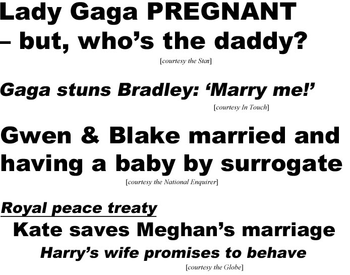 Lady Gaga pregnant but who's the Daddy? (Star);; Gaga stuns Bradley: 'Marry me!" (In Touch); Gwen & Blake married and having a baby by surrogate (Enquirer); Royal peace treaty, Kate saves Meghan's marriage, Harry's wife promises to behave (Globe)