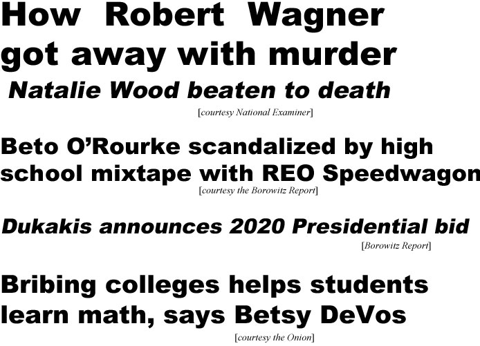 How  Robert Wagner got away with murder, Natalie Wood beaten to death (Examiner); Beto O'Rourke scandalized by high school mixtape with REO Speedwagon (Borowitz report); Dukakis announces 2020 presidential bid (Borowitz); Bribing colleges helps students learn math, says DeVos (Onion)
