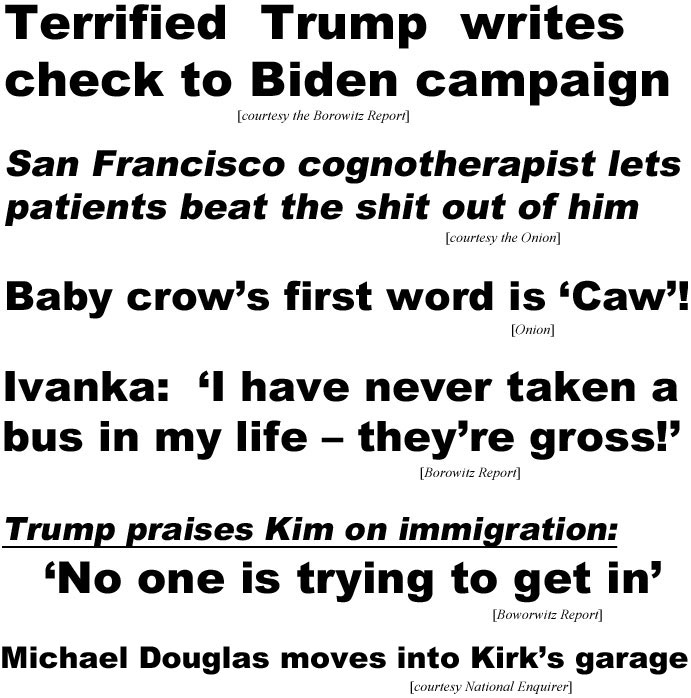 Terrified Trump sends check to Biden Campaign (Borowitz Report); San Francisco cognotherapist lets patients beat the shit out of him (Onion); Baby crow's first word is 'Caw'! (Onion); Ivanka: I have never taken a bus in my life - they're gross (Borowitz); Trump praises Kim on immigration, 'No one is trying to get in' (Borowitz); Michael Douglas moving in with Kirk (National Enquirer)