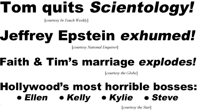 Tom quits Scientology (In Touch Weekly); Jeffrey Epstein exhumed (Enquirer); Faith & Tim's marriage explodes (Globe); Hollywood's most horrible bosses: Ellen, Kelly, Kylie, Steve (Star)