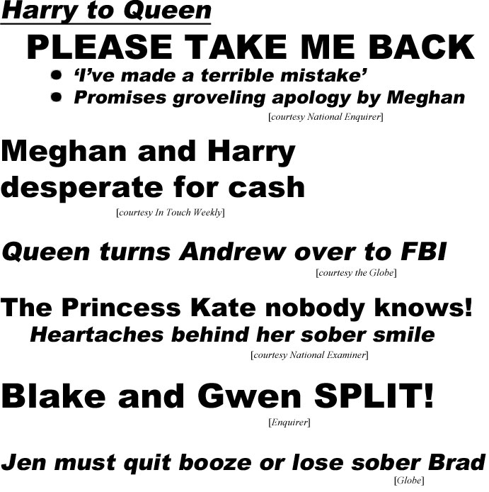 Harry to Queen, please take me back, I've made a terrible mistake, promises groveling apology by Meghan (Enquirer); Meghan and Harry desperate for cash (In Touch); Queen turns Andrew over to FBI (Globe); The Princess Kate nobody knows! Heartaches behind her sober smile (Examiner); Blake and Gwen split (Enquirer); Jen must quit booxe or lose sober Brad (Globe)