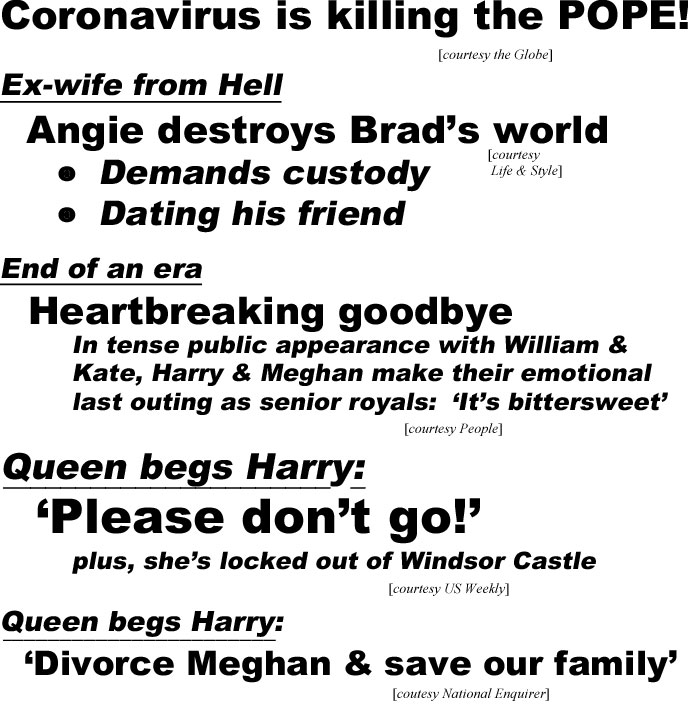 Coronavirus is killing the Pope (Globe); Ex-wife from Hell, Angie destroy's Brad's world, demands custody, dating his friend (Life & Style); End of an era, Heartbreaking goodbye, In tense public appearance with William & Kate, Harry & Meghan make their emotional last outing as senior royals, 'it's bittersweet" (People); Queen begs Harry, 'Please don't go!', plus she's locked out of Windstor Castle (US Weekly), Queen begs Harry, divorce Meghan & save our family (Enquirer)