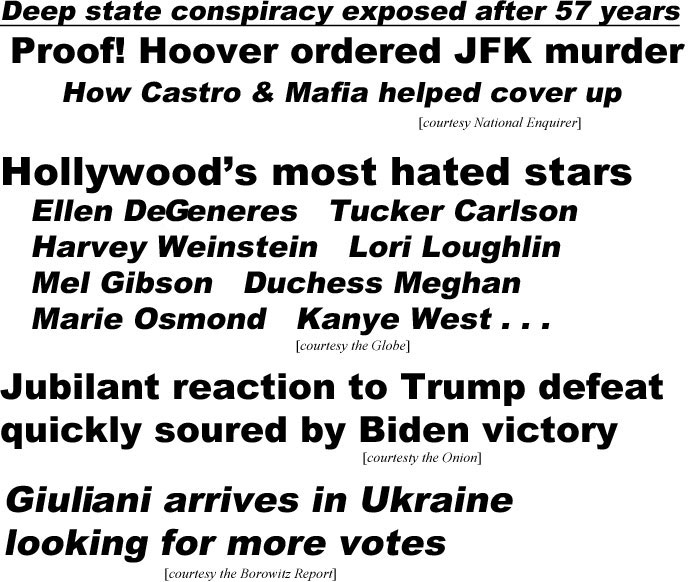 hed20115.jpg Deep state conspiracy exposed after 57 years, Proof! Hoover ordered JFK murder, how Castro & Mafia helped covver up (Enquirer); Hollywood's most hated stars, Ellen Degeneres, Tucker Carlson, Haarvey Weinstein, Lori Loughlin, Mel Gibson, Duchess Meghan, Marie Osmond, Kaanye West (Globe); Jubilant reaction to Trump defeat quickly soured by Biden victory (Onion); Giuliana arrives in Ukraine looking for more votes (Borowitz Report)