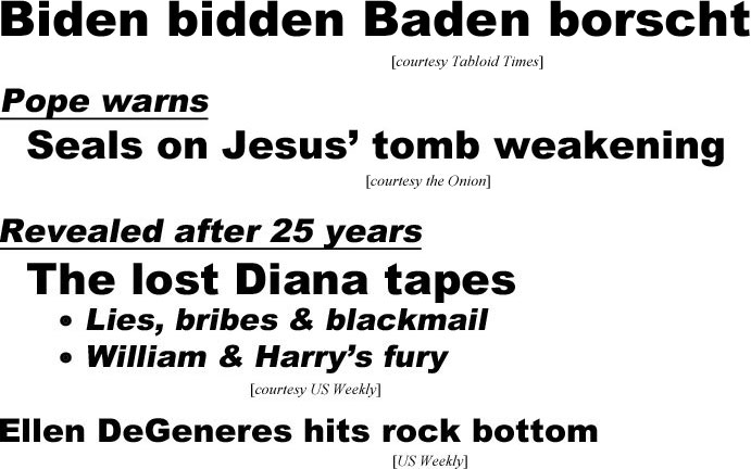 hed21013.jpg Biden biddden Badem borscht (Tabloid Times); Pope warns seals on Jesus' tomb weakening (Onion); Revealed after 25 years, The lost Diana tapes, lies,bribes & blackmail, William & Harry's fury (US Weekly); Ellen DeGenees hits rock bottom (US)