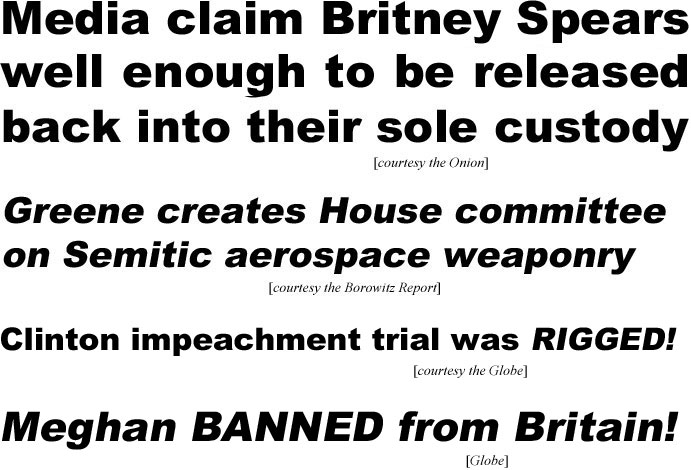 hed21023.jpg Media claim Birtney Spears well enough to be released back into their sole custoday (Onion); Greene creates House committee on Semitic aerospace weaponry (Borowitz Report); Clinton impeachment trial was rigged (Globe); Meghan banned from Britain (Globe)