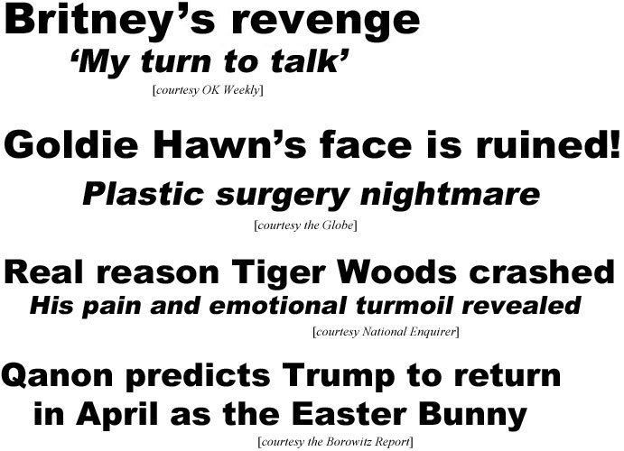 hed21032.jpg Britney's revenge, 'My turn to talk' (OK): Goldie Hawn's face is ruined! Plastic surgery nightmare (Globe); Real reason Tiger Woods crashed, his pain & emotional turmoil revealed (Enquirer): Qanon predicts Trump to return in April as the Easter Bunny (Borowitz)