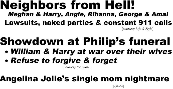 hed21052 Neibhbors from Hell! Meghan & Harry, Angie, Rihanna, George & Amal, lawsuits, naked parties & constant 911 calls (Life & Style); Showdown at Philip's funeral, William & Harry at war over their wives, refuseto forgive & forget (Globe); Angelina's single mom nightmare (Globe)