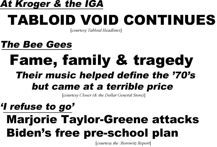 hed21053.jpg Tabloid void continues at Kroger & the IGA (TH); The Bee Gees, fame, family & tragedy, their music helped define the '70's, but came at a terrible price (Closer (& the Dollar General Store); "I refuse to go,' Marjorie Taylor-Greene attacks Biden's free pre-school plan (Borowitz)