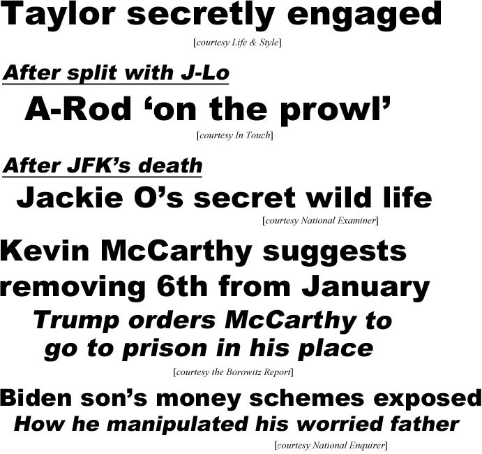 hed21055.jpg Taylor secrectly engaged (Life & Style); After split with J-Lo A-Rod 'on the prowl" (In Touch); After JfK's death Jackie O's secret wild life (Examiner); Kevin McCarhty suggests removing 6th from January, Trump orders McCarthy to go to prison in his place (Borowitz); Biden son's money schemes exposed, how he manipulated his worried father (Enquirer)