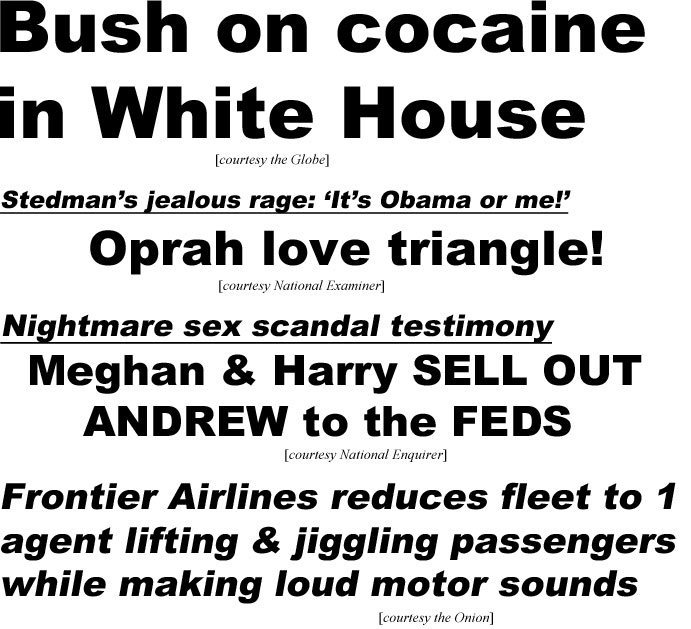 hed21061.jpg Bush on cocaine in White House (Globe); Stedman's jealous rage, 'It's Obama or me!', Oprah love triangle! (Examiner); Nightmare sex scandal testimony, Meghan & Harry sell out Andrew to the Feds (Enquirer); Frontier Airlines reduces fleet to 1 agent lifting & jiggling passengers while making loud motor sounds (Onion)